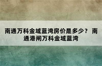 南通万科金域蓝湾房价是多少？ 南通港闸万科金域蓝湾